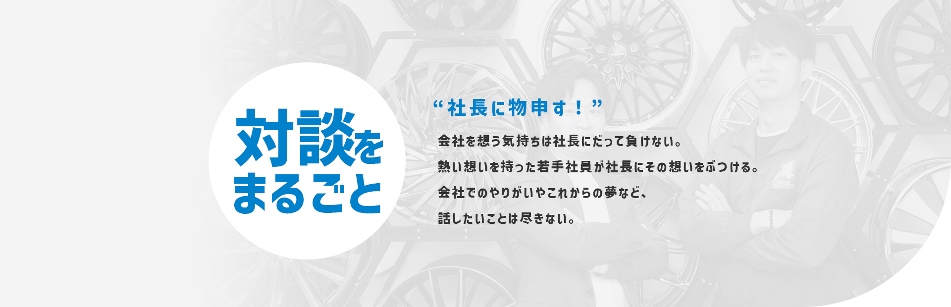 対談をまるごと 社長に物申す！ 会社を想う気持ちは社長にだって負けない。 熱い想いを持った若手社員が社長にその想いをぶつける。 会社でのやりがいやこれからの夢など、 話したいことは尽きない。