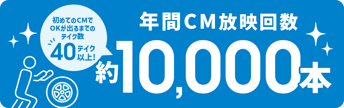 年間CM放映回数 約10,000本（初めてのCMでOKが出るまでのテイク数 40テイク以上！）