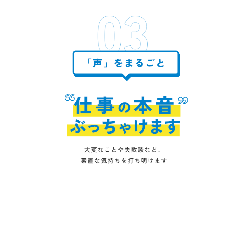 03 「声」をまるごと 仕事の本音 ぶっちゃけます。大変なことや失敗談など、素直な気持ちを打ち明けます