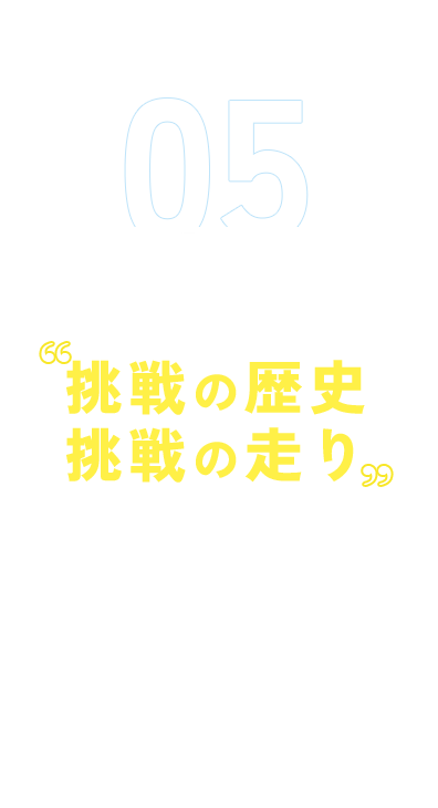 05 「道のり」をまるごと 挑戦の歴史 挑戦の走り 創業から今日までの歴史を振り返ります