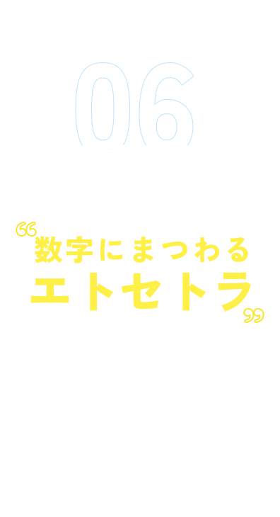 06 「数字」をまるごと 数字にまつわるエトセトラ 男女比や年齢層など、数字で分かりやすく伝えます