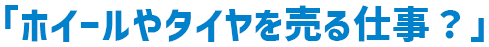 「ホイールやタイヤを売る仕事？」